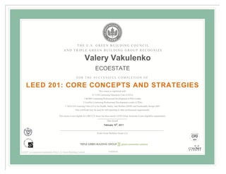 THE U.S. GREEN BUILDING COUNCIL
                                            AND TRIPLE GREEN BUILDING GROUP RECOGNIZE

                                                                  Valery Vakulenko
                                                                              ECOESTATE
                                                         FOR THE SUCCESSFUL COMPLETION OF


    LEED 201: CORE CONCEPTS AND STRATEGIES
                                                                                  This course is registered with:
                                                                           0.7 CSI Continuing Education Units (CEUs)
                                                                  7 BOMI Continuing Professional Development (CPD) Credits
                                                                7 CoreNet Continuing Professional Development credits (CPDs)
                                             7 AIA/CES Learning Units (LUs) for Health, Safety, and Welfare (HSW) and Sustainable Design (SD)
                                                        This certificate may be used for self-reporting to other professional organizations.

                                       This course is not eligible for GBCI CE hours but does satisfy LEED Green Associate Exam eligibility requirements.

                                                                                           Date Issued
                                                                                        February 10th, 2011


                                                                                Triple Green Building Group LLC




LEED® is a registered trademark of the U.S. Green Building Council                           90000040
 