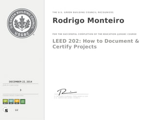 DECEMBER 22, 2014
DATE OF C OMP LE TION
3
THE U.S. GREEN BUILDING CO UNCIL RECO GNIZ ES
Rodrigo Monteiro
FOR THE SUCCESSFUL COMPLETION OF THE EDUCATION @USGBC COURSE
LEED 202: How to Document &
Certify Projects
C OU RS E H OU RS C OMP LE TE D
S . R I C H A R D F E D R I ZZI , P R E S I D E N T & C E O
U . S . G R E E N B U I L D I N G C O U N C I L
LU
 