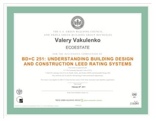 THE U.S. GREEN BUILDING COUNCIL
                                            AND TRIPLE GREEN BUILDING GROUP RECOGNIZE

                                                            Valery Vakulenko
                                                                              ECOESTATE
                                                         FOR THE SUCCESSFUL COMPLETION OF

          BD+C 251: UNDERSTANDING BUILDING DESIGN
           AND CONSTRUCTION LEED RATING SYSTEMS
                                                                                  This course is registered with:
                                                                           0.7 CSI Continuing Education Units (CEUs)
                                             7 AIA/CES Learning Units (LUs) for Health, Safety, and Welfare (HSW) and Sustainable Design (SD)
                                                        This certificate may be used for self-reporting to other professional organizations.

                                       This course is not eligible for GBCI CE hours but does satisfy LEED Green Associate Exam eligibility requirements.

                                                                                           Date Issued
                                                                                        February 20th, 2011


                                                                                Triple Green Building Group LLC




LEED® is a registered trademark of the U.S. Green Building Council                           90000040
 
