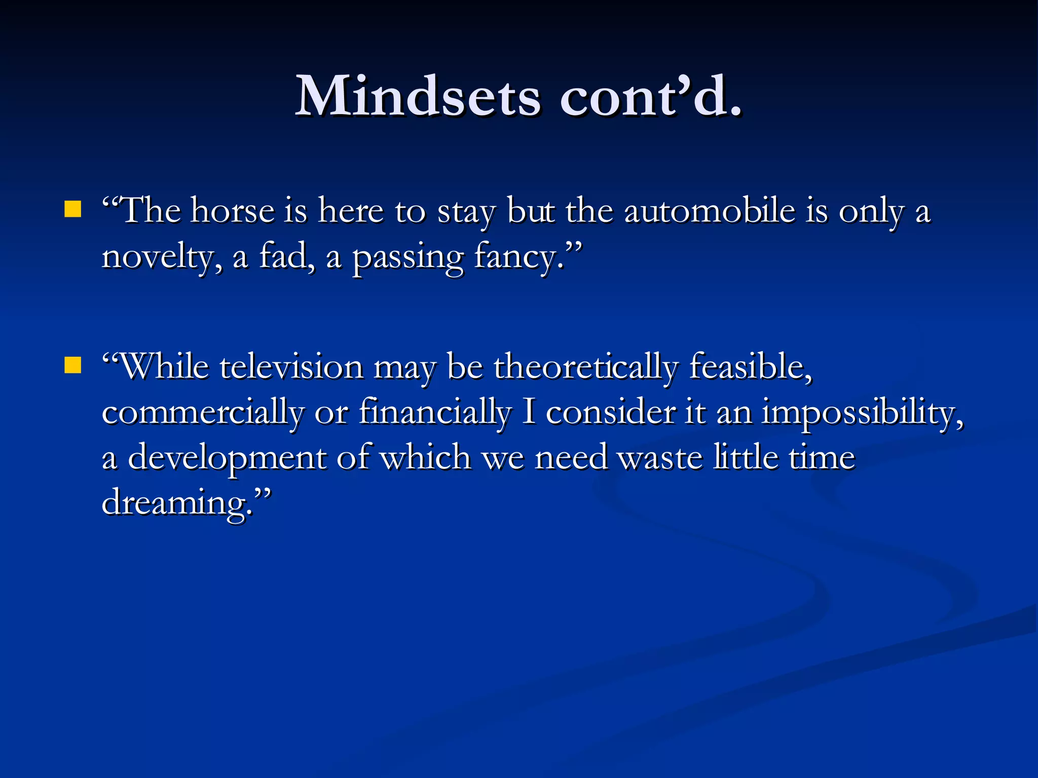 Mindsets cont’d. “ The horse is here to stay but the automobile is only a novelty, a fad, a passing fancy.” “ While television may be theoretically feasible, commercially or financially I consider it an impossibility, a development of which we need waste little time dreaming.” 