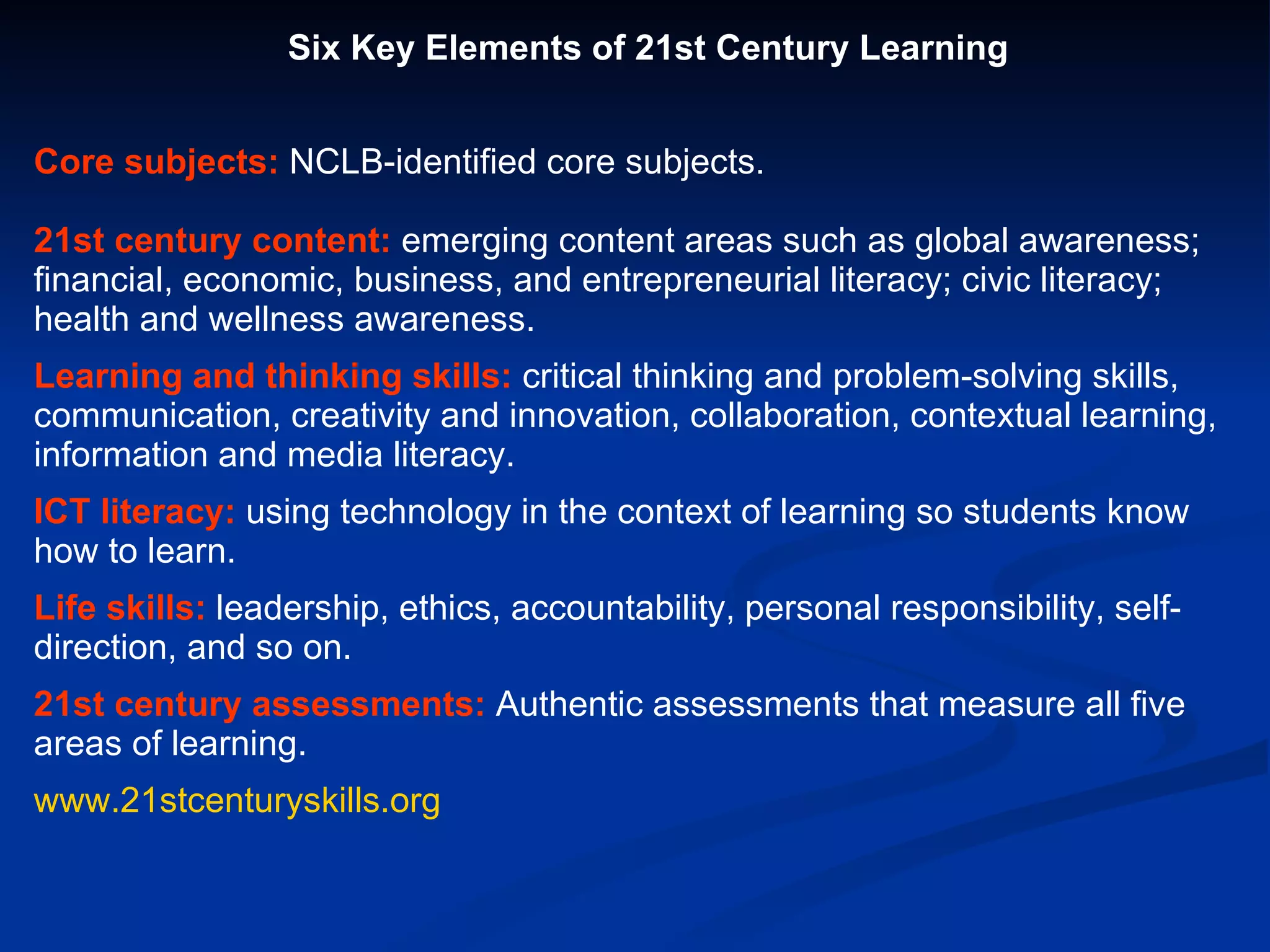 Six Key Elements of 21st Century Learning Core subjects:  NCLB-identified core subjects. 21st century content:  emerging content areas such as global awareness; financial, economic, business, and entrepreneurial literacy; civic literacy; health and wellness awareness. Learning and thinking skills:  critical thinking and problem-solving skills, communication, creativity and innovation, collaboration, contextual learning, information and media literacy. ICT literacy:  using technology in the context of learning so students know how to learn. Life skills:  leadership, ethics, accountability, personal responsibility, self-direction, and so on. 21st century assessments:  Authentic assessments that measure all five areas of learning. www.21stcenturyskills.org 