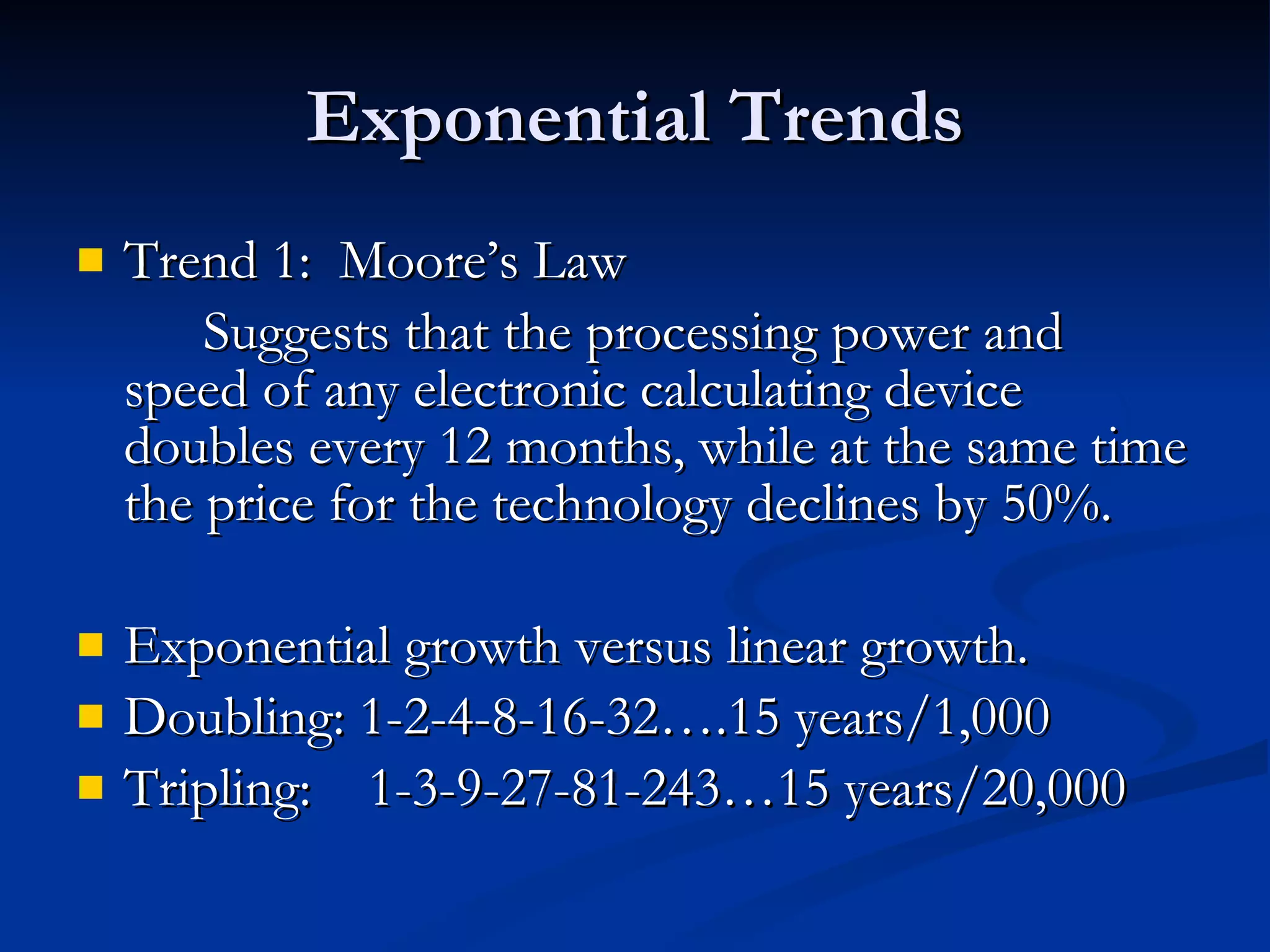 Exponential Trends Trend 1:  Moore’s Law Suggests that the processing power and speed of any electronic calculating device doubles every 12 months, while at the same time the price for the technology declines by 50%. Exponential growth versus linear growth. Doubling: 1-2-4-8-16-32….15 years/1,000 Tripling:  1-3-9-27-81-243…15 years/20,000 