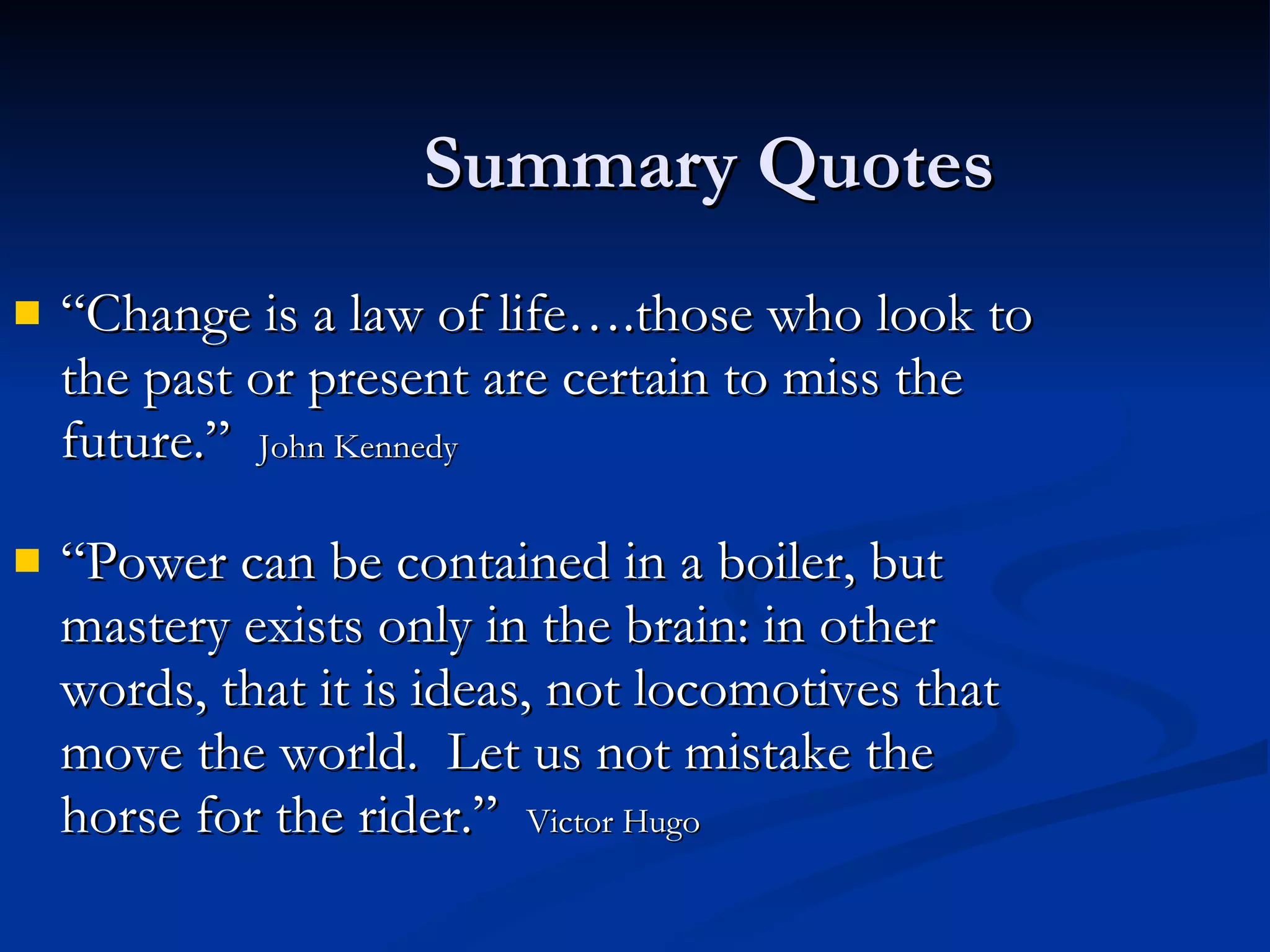 Summary Quotes “Change is a law of life….those who look to the past or present are certain to miss the future.”  John Kennedy “Power can be contained in a boiler, but mastery exists only in the brain: in other words, that it is ideas, not locomotives that move the world.  Let us not mistake the horse for the rider.”  Victor Hugo 