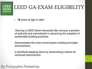 LEED GA-EXAM ELIGIBILITY
• 18 years of age or older
3
By Pratyusha Penmetsa
Earning a LEED Green Associate title conveys a position
of authority and commitment in advancing the adoption of
sustainable building practices.
Demonstrates the most current green building principles
and practices.
a beneficial stepping stone by showcasing a desire for
continual improvement.
 