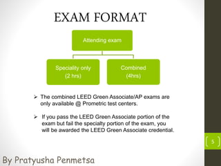 5
EXAM FORMAT
Attending exam
Speciality only
(2 hrs)
Combined
(4hrs)
 The combined LEED Green Associate/AP exams are
only available @ Prometric test centers.
 If you pass the LEED Green Associate portion of the
exam but fail the specialty portion of the exam, you
will be awarded the LEED Green Associate credential.
By Pratyusha Penmetsa
 