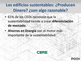 Los edificios sustentables: ¿Producen
    Dinero? ¿son algo razonable?
• 61% de los CEOs reconoce que la
  sustentabilidad tiende a crear diferenciación
  de mercado.
• Ahorros en Energía son el motor más
  importante de la sustentabilidad.
 