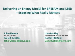 Delivering an Energy Model for BREEAM and LEED
– Exposing What Really Matters
John Gleeson
B.Sc. Eng., C.Eng. MIEI,
IES Ltd. (Dublin)
John.Gleeson@iesve.com
Liam Buckley
ASHRAE Member, M.Eng., C.Eng. MIEI, BEMP
IES Ltd. (Boston)
Liam.Buckley@iesve.com
 