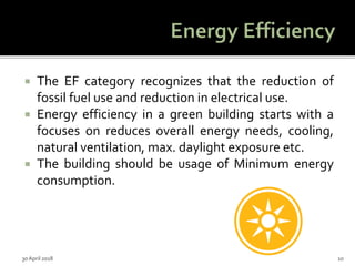  The EF category recognizes that the reduction of
fossil fuel use and reduction in electrical use.
 Energy efficiency in a green building starts with a
focuses on reduces overall energy needs, cooling,
natural ventilation, max. daylight exposure etc.
 The building should be usage of Minimum energy
consumption.
30 April 2018 10
 