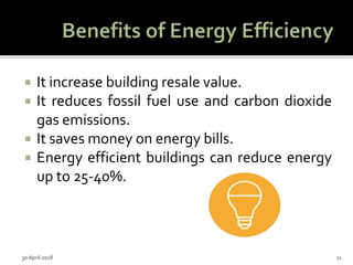  It increase building resale value.
 It reduces fossil fuel use and carbon dioxide
gas emissions.
 It saves money on energy bills.
 Energy efficient buildings can reduce energy
up to 25-40%.
30 April 2018 11
 
