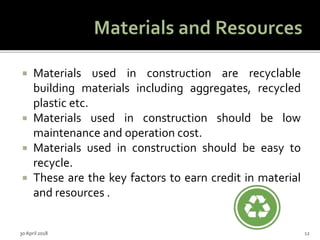  Materials used in construction are recyclable
building materials including aggregates, recycled
plastic etc.
 Materials used in construction should be low
maintenance and operation cost.
 Materials used in construction should be easy to
recycle.
 These are the key factors to earn credit in material
and resources .
30 April 2018 12
 