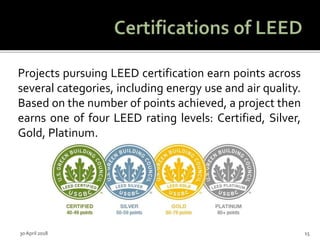 Projects pursuing LEED certification earn points across
several categories, including energy use and air quality.
Based on the number of points achieved, a project then
earns one of four LEED rating levels: Certified, Silver,
Gold, Platinum.
30 April 2018 15
 