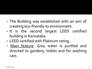  The Building was established with an aim of
creating eco-friendly to environment.
 It is the second largest LEED certified
building in Karnataka.
 LEED certified with Platinum rating.
 Main feature: Grey water is purified and
directed to gardens, toilets and for washing
cars.
30 April 2018 20
 