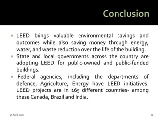  LEED brings valuable environmental savings and
outcomes while also saving money through energy,
water, and waste reduction over the life of the building.
 State and local governments across the country are
adopting LEED for public-owned and public-funded
buildings.
 Federal agencies, including the departments of
defence, Agriculture, Energy have LEED initiatives.
LEED projects are in 165 different countries- among
these Canada, Brazil and India.
30 April 2018 21
 
