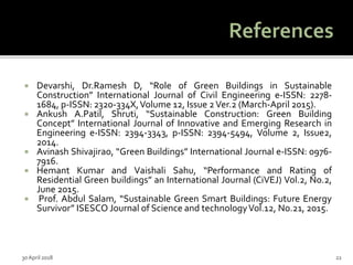  Devarshi, Dr.Ramesh D, “Role of Green Buildings in Sustainable
Construction” International Journal of Civil Engineering e-ISSN: 2278-
1684, p-ISSN: 2320-334X,Volume 12, Issue 2Ver.2 (March-April 2015).
 Ankush A.Patil, Shruti, “Sustainable Construction: Green Building
Concept” International Journal of Innovative and Emerging Research in
Engineering e-ISSN: 2394-3343, p-ISSN: 2394-5494, Volume 2, Issue2,
2014.
 Avinash Shivajirao, “Green Buildings” International Journal e-ISSN: 0976-
7916.
 Hemant Kumar and Vaishali Sahu, “Performance and Rating of
Residential Green buildings” an International Journal (CiVEJ) Vol.2, No.2,
June 2015.
 Prof. Abdul Salam, “Sustainable Green Smart Buildings: Future Energy
Survivor” ISESCO Journal of Science and technologyVol.12, No.21, 2015.
30 April 2018 22
 