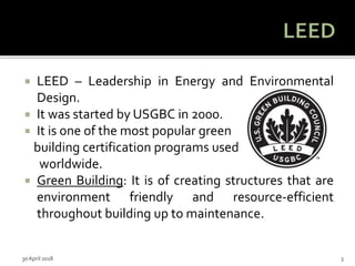  LEED – Leadership in Energy and Environmental
Design.
 It was started by USGBC in 2000.
 It is one of the most popular green
building certification programs used
worldwide.
 Green Building: It is of creating structures that are
environment friendly and resource-efficient
throughout building up to maintenance.
30 April 2018 3
 