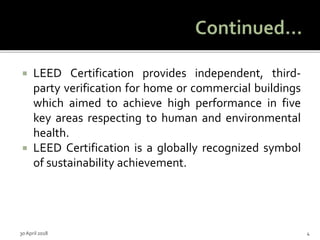  LEED Certification provides independent, third-
party verification for home or commercial buildings
which aimed to achieve high performance in five
key areas respecting to human and environmental
health.
 LEED Certification is a globally recognized symbol
of sustainability achievement.
30 April 2018 4
 