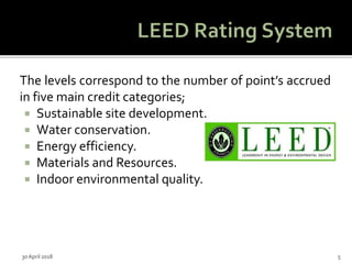 The levels correspond to the number of point’s accrued
in five main credit categories;
 Sustainable site development.
 Water conservation.
 Energy efficiency.
 Materials and Resources.
 Indoor environmental quality.
30 April 2018 5
 
