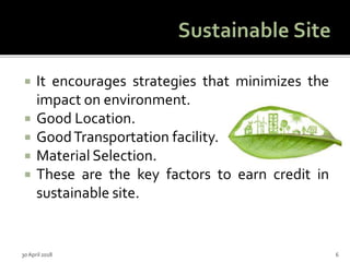  It encourages strategies that minimizes the
impact on environment.
 Good Location.
 GoodTransportation facility.
 Material Selection.
 These are the key factors to earn credit in
sustainable site.
30 April 2018 6
 