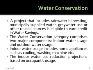  A project that includes rainwater harvesting,
municipally supplied water, greywater use or
other reused sources is eligible to earn credit
inWater Savings.
 The Water Conservation category comprises
two major components: indoor water usage
and outdoor water usage.
 Indoor water usage includes home appliances
such as cooling, washing machine etc.
 The indoor water use reduction projections
based on occupant’s usage.
30 April 2018 8
 