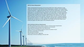 LEED for Homes Rating System
Today, increasing demand towards environmental safety forces LEED certification to play
major role. The process of the LEED for Homes Rating System, available in the United States,
Canada and Sweden, is significantly different from the LEED NC rating system. LEED for Homes
projects are low rise residential and are required to work with either an American Provider
Organization or a Canadian Provider Organization and a Green Rater. A Provider Organization
helps the project through the process while overseeing the Green Raters. Green Raters are
individuals that conduct the two mandatory LEED for Homes site inspections; the Thermal
Bypass Inspection and the Final Inspection. Although LEED for Homes is typically viewed by
the construction industry as a simpler rating system, especially when compared to LEED NC,
LEED NC does not require an on-site inspection. The Provider and the Green Rater do not
certify the project, but rather assist in the certification process.
LEED Certification Minimum Requirements
The LEED certification process needs to meet at a minimum these requirements:
•Be in compliance with environmental regulations and standards
•Must meet the threshold of floor area requirements
•Meet a minimum of building occupancy in terms of number of users
•Maintain a reasonable site boundary
•Be a permanent building
•Share energy and water usage data
•Must have a minimum building to site area ratio
 