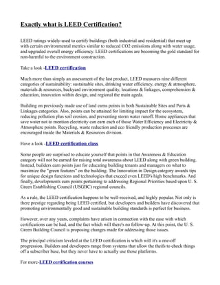 Exactly what is LEED Certification?

LEED ratings widely-used to certify buildings (both industrial and residential) that meet up
with certain environmental metrics similar to reduced CO2 emissions along with water usage,
and upgraded overall energy efficiency. LEED certifications are becoming the gold standard for
non-harmful to the environment construction.

Take a look -LEED certification

Much more than simply an assessment of the last product, LEED measures nine different
categories of sustainability: sustainable sites, drinking water efficiency, energy & atmosphere,
materials & resources, backyard environment quality, locations & linkages, comprehension &
education, innovation within design, and regional the main ageda.

Building on previously made use of land earns points in both Sustainable Sites and Parts &
Linkages categories. Also, points can be attained for limiting impact for the ecosystem,
reducing pollution plus soil erosion, and preventing storm water runoff. Home appliances that
save water not to mention electricity can earn each of those Water Efficiency and Electricity &
Atmosphere points. Recycling, waste reduction and eco friendly production processes are
encouraged inside the Materials & Resources division.

Have a look -LEED certification class

Some people are surprised to educate yourself that points in that Awareness & Education
category will not be earned for raising total awareness about LEED along with green building.
Instead, builders earn points just for educating building tenants and managers on what to
maximize the "green features" on the building. The Innovation in Design category awards tips
for unique design functions and technologies that exceed even LEED's high benchmarks. And
finally, developments earn points pertaining to addressing Regional Priorities based upon U. S.
Green Establishing Council (USGBC) regional councils.

As a rule, the LEED certification happens to be well-received, and highly popular. Not only is
there prestige regarding being LEED certified, but developers and builders have discovered that
promoting environmentally good and sustainable building standards is perfect for business.

However, over any years, complaints have arisen in connection with the ease with which
certifications can be had, and the fact which will there's no follow-up. At this point, the U. S.
Green Building Council is proposing changes made for addressing those issues.

The principal criticism leveled at the LEED certification is which will it's a one-off
progression. Builders and developers range from systems that allow the theifs to check things
off a subscriber base, but they never have to actually use those platforms.

For more-LEED certification courses
 