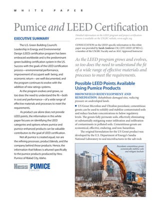 W H I T E P A P E R
Pumiceand LEEDCertification
EXECUTIVE SUMMARY
The U.S. Green Building Council’s
Leadership in Energy and Environmental
Design (LEED) certification program has been
embraced worldwide and is the predominant
green building certification system in the US.
Success with the goals of the LEED certification
process—environmental performance,
improvement of occupant well- being, and
economic return—are well documented, and
the program continues to evolve with the
addition of new ratings systems.
As the program evolves and grows, so
too does the need to understand the fit—both
in cost and performance—of a wide range of
effective materials and processes to meet the
requirements.
As product use alone does not provide
LEED points, the information in this white
paper focuses on identifying the LEED
categories and options where pumice and
pumice-enhanced products can be valuable
contributors to the goal of LEED certification.
Not all pumice is created equal, nor are
the refining processes, product blends, and the
company behind those products. Hence, the
information that follows is attuned specifically
to the pumice products produced by Hess
Pumice of Malad City, Idaho.
Detailed information on the LEED program and project certification
process is available on the USGBC website, www.usgbc.org.
CONSULTATION on the LEED-specific information in this white
paper was provided by Sarah Andrews CSI, CDT; LEED AP BD+C;
a member of the USGBC Faculty and an AGC Approved Instructor
As the LEED program grows and evolves,
so too does the need to understand the fit
of a wide range of effective materials and
processes to meet the requirements.
Possible LEED Points Available
Using Pumice Products
BROWNFIELD REDEVELOPMENT AND
REMEDIATION: Rehabilitate damaged sites, reducing
pressure on undeveloped lands.
■ US Grout Microfine and Ultrafine pozzolanic cementitious
grouts can be used to solidify and stabilize contaminated soils
and reduce leachate concentrations to below regulatory
levels. The grouts fully permeate soils, effectively eliminating
or substantially mitigating water infiltration and exfiltration
of contaminants in polluted soils. Cementitious grouts are
economical, effective, enduring, and non-hazardous.
The original formulation for the US Grout product was
developed by the U.S. Department of Energy’s Sandia
National Laboratory to seal microfractures in the salt rock
Pozzolanic cementitious grouts
economically stabilize soils
and mitigate leachate
 