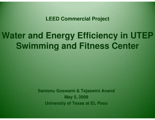 LEED Commercial Project


Water and Energy Efficiency in UTEP
   Swimming and Fitness Center




        Santonu Goswami & Tejaswini Anand
                    May 5, 2009
           University of Texas at EL Paso
 