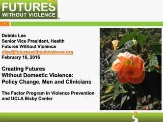 1
Debbie Lee
Senior Vice President, Health
Futures Without Violence
dlee@futureswithoutviolence.org
February 16, 2016
Creating Futures
Without Domestic Violence:
Policy Change, Men and Clinicians
The Factor Program in Violence Prevention
and UCLA Bixby Center
 
