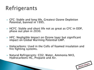    CFC: Stable and long life, Greatest Ozone Depletion
    Potential, banned in 1995.

   HCFC: Stable and short life not as great as CFC in ODP,
    phase out plan in 2030.

   HFC: Negligible Impact on Ozone layer but significant
    impact on Global Warming Potential GWP.

   Halocarbons: Used in the Cells of foamed insulation and
    fire fighting systems.

   Natural Refrigerants: CO2, Water, Ammonia NH3,
    Hydrocarbons HC, Propane and Air.
 