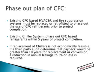    Existing CFC based HVAC&R and fire suppression
    systems must be replaced or retrofitted to phase out
    the use of CFC refrigerants prior to project
    completion.

   Existing Chiller System, phase out CFC based
    refrigerants within 5 years of project completion.

   If replacement of Chillers is not economically feasible.
    If a third party audit determine that payback would be
    greater than 10 years for replacement or conversion,
    a reduction in annual leakage to 5% or less is
    required.
 