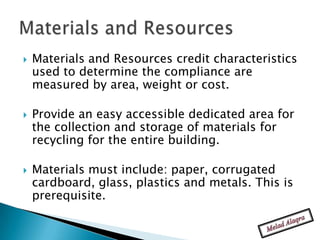    Materials and Resources credit characteristics
    used to determine the compliance are
    measured by area, weight or cost.

   Provide an easy accessible dedicated area for
    the collection and storage of materials for
    recycling for the entire building.

   Materials must include: paper, corrugated
    cardboard, glass, plastics and metals. This is
    prerequisite.
 