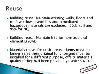    Building reuse: Maintain existing walls, floors and
    roof: window assemblies and remediated
    hazardous materials are excluded. (55%, 75% and
    95% for NC).

   Building reuse: Maintain Interior nonstructural
    elements.(50%).

   Materials reuse: for onsite reuse, items must no
    longer serve their original function and must be
    installed for a different purpose, offsite materials
    qualify if they had been previously used(5% NC).
 