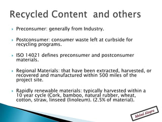    Preconsumer: generally from Industry.

   Postconsumer: consumer waste left at curbside for
    recycling programs.

   ISO 14021 defines preconsumer and postconsumer
    materials.

   Regional Materials: that have been extracted, harvested, or
    recovered and manufactured within 500 miles of the
    project site.

   Rapidly renewable materials: typically harvested within a
    10 year cycle (Cork, bamboo, natural rubber, wheat,
    cotton, straw, linseed (linoleum). (2.5% of material).
 