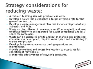    A reduced building size will produce less waste.
   Develop a policy that establishes a target diversion rate for the
    general contractor.
   Develop a waste management plan that includes disposal of any
    asbestos and PCBs.
   Waste can be collected in one container (Commingled), and sent
    to offsite facility to be separated for easier compliance and less
    space for containers.
   Waste can be separated onsite and put in marked and protected
    containers to be recycled, requires more space and monitoring to
    ensure compliance.
   Develop Policy to reduce waste during operations and
    maintenance.
   Provide convenient and accessible location to occupants for
    collection of recyclables.
   Monitor the effectiveness of recycling programs.
 