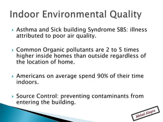    Asthma and Sick building Syndrome SBS: illness
    attributed to poor air quality.

   Common Organic pollutants are 2 to 5 times
    higher inside homes than outside regardless of
    the location of home.

   Americans on average spend 90% of their time
    indoors.

   Source Control: preventing contaminants from
    entering the building.
 