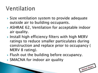    Size ventilation system to provide adequate
    outside air to building occupants.
   ASHRAE 62, Ventilation for acceptable indoor
    air quality.
   Install high efficiency filters with high MERV
    ratings to reduce smaller particulates during
    construction and replace prior to occupancy (
    MERV 8 rating).
   Flush out the building before occupancy.
   SMACNA for indoor air quality
 