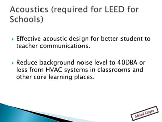    Effective acoustic design for better student to
    teacher communications.

   Reduce background noise level to 40DBA or
    less from HVAC systems in classrooms and
    other core learning places.
 