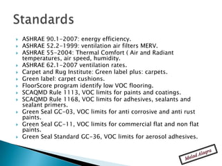    ASHRAE 90.1-2007: energy efficiency.
   ASHRAE 52.2-1999: ventilation air filters MERV.
   ASHRAE 55-2004: Thermal Comfort ( Air and Radiant
    temperatures, air speed, humidity.
   ASHRAE 62.1-2007 ventilation rates.
   Carpet and Rug Institute: Green label plus: carpets.
   Green label: carpet cushions.
   FloorScore program identify low VOC flooring.
   SCAQMD Rule 1113, VOC limits for paints and coatings.
   SCAQMD Rule 1168, VOC limits for adhesives, sealants and
    sealant primers.
   Green Seal GC-03, VOC limits for anti corrosive and anti rust
    paints.
   Green Seal GC-11, VOC limits for commercial flat and non flat
    paints.
   Green Seal Standard GC-36, VOC limits for aerosol adhesives.
 