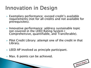    Exemplary performance: exceed credit’s available
    requirements (not for all credits and not available for
    prerequisites).

   Innovative performance: address sustainable topic
    not covered in the LEED Rating System (
    Comprehensive, quantifiable, and Transferable).

   Pilot Credit Library: attempt one of the credit in that
    Library.

   LEED AP involved as principle participant.

   Max. 6 points can be achieved.
 