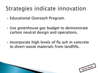    Educational Outreach Program.

   Use greenhouse gas budget to demonstrate
    carbon neutral design and operations.

   Incorporate high levels of fly ash in concrete
    to divert waste materials from landfills.
 