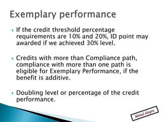    If the credit threshold percentage
    requirements are 10% and 20%, ID point may
    awarded if we achieved 30% level.

   Credits with more than Compliance path,
    compliance with more than one path is
    eligible for Exemplary Performance, if the
    benefit is additive.

   Doubling level or percentage of the credit
    performance.
 