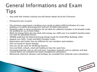    Any credit that involves tracking cost will almost always be by the Contractor.

   Prerequisite earn no point.

   The minimum requirement a building must satisfy to obtain LEED Certification of a new
    building is to Satisfy all prerequisites and earn 40 LEED credit points.
   Plumbing codes in some jurisdictions do not allow for collected rainwater to be brought inside
    the building for use to flush toilets.
   While the Energy Policy Act also deals with energy use, LEED uses it to establish baseline water
    use rates for plumbing fixtures.
   ASHRAE published the Advanced Energy Design Guide for Small Office Buildings 2004.
   Appeals cost 500$/ Credit and 800$/Complex Credit.
   Registration and Credits fees are different for non-members and members.
   Fees are based on Square footage.
   Fees are not the same for All Rating Systems.
   Core and Shell, schools, retail and healthcare have the same Fees.
   Excavated materials such as: dirt and trees, hazardous materials such as asbestos and lead
    covered debris are excluded from waste management calculations.
   Mechanical, electrical, elevators and windows are excluded from materials reuse calculations.
 