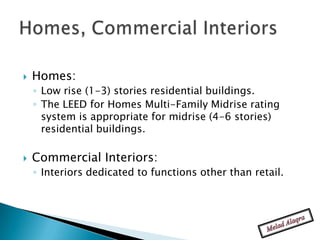    Homes:
    ◦ Low rise (1-3) stories residential buildings.
    ◦ The LEED for Homes Multi-Family Midrise rating
      system is appropriate for midrise (4-6 stories)
      residential buildings.

   Commercial Interiors:
    ◦ Interiors dedicated to functions other than retail.
 