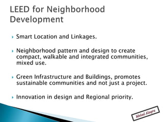    Smart Location and Linkages.

   Neighborhood pattern and design to create
    compact, walkable and integrated communities,
    mixed use.

   Green Infrastructure and Buildings, promotes
    sustainable communities and not just a project.

   Innovation in design and Regional priority.
 