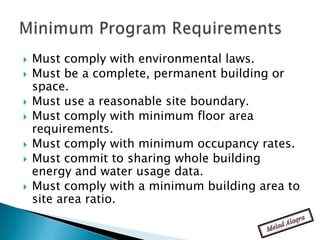    Must comply with environmental laws.
   Must be a complete, permanent building or
    space.
   Must use a reasonable site boundary.
   Must comply with minimum floor area
    requirements.
   Must comply with minimum occupancy rates.
   Must commit to sharing whole building
    energy and water usage data.
   Must comply with a minimum building area to
    site area ratio.
 