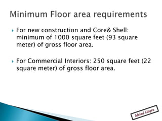    For new construction and Core& Shell:
    minimum of 1000 square feet (93 square
    meter) of gross floor area.

   For Commercial Interiors: 250 square feet (22
    square meter) of gross floor area.
 