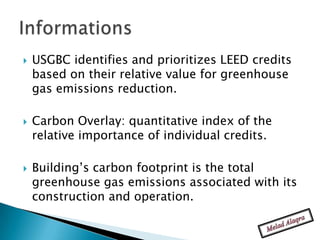    USGBC identifies and prioritizes LEED credits
    based on their relative value for greenhouse
    gas emissions reduction.

   Carbon Overlay: quantitative index of the
    relative importance of individual credits.

   Building’s carbon footprint is the total
    greenhouse gas emissions associated with its
    construction and operation.
 