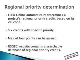    LEED Online automatically determines a
    project’s regional priority credits based on its
    ZIP code.

   Six credits with specific priority.

   Max of four points can be earned.

   USGBC website contains a searchable
    database of regional priority credits.
 