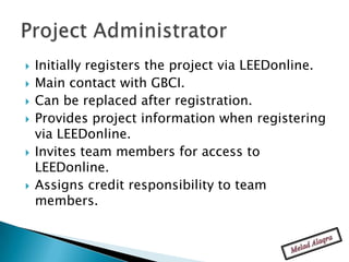    Initially registers the project via LEEDonline.
   Main contact with GBCI.
   Can be replaced after registration.
   Provides project information when registering
    via LEEDonline.
   Invites team members for access to
    LEEDonline.
   Assigns credit responsibility to team
    members.
 