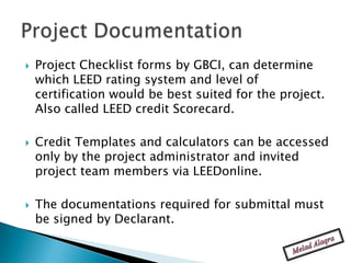    Project Checklist forms by GBCI, can determine
    which LEED rating system and level of
    certification would be best suited for the project.
    Also called LEED credit Scorecard.

   Credit Templates and calculators can be accessed
    only by the project administrator and invited
    project team members via LEEDonline.

   The documentations required for submittal must
    be signed by Declarant.
 